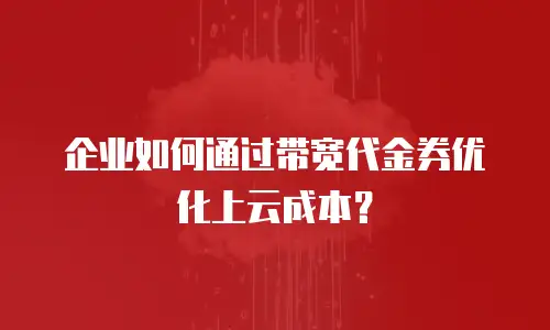 企业如何通过带宽代金券优化上云成本？