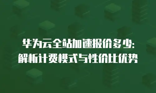 华为云全站加速报价多少：解析计费模式与性价比优势