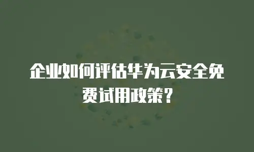 企业如何评估华为云安全免费试用政策？
