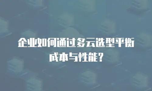 企业如何通过多云选型平衡成本与性能？