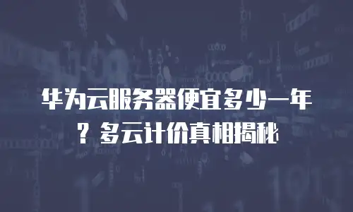 华为云服务器便宜多少一年？多云计价真相揭秘