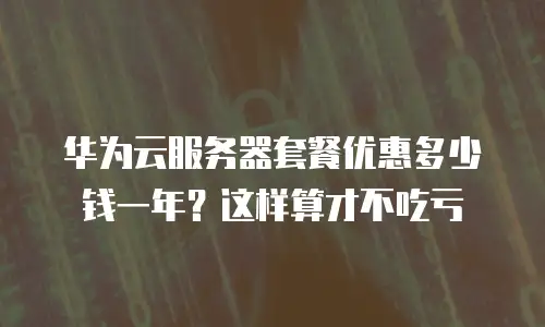 华为云服务器套餐优惠多少钱一年？这样算才不吃亏