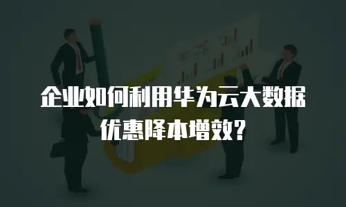 企业如何利用华为云大数据优惠降本增效？