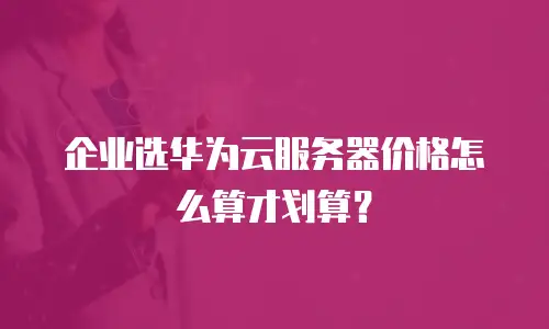 企业选华为云服务器价格怎么算才划算？