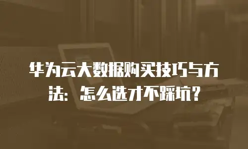 华为云大数据购买技巧与方法：怎么选才不踩坑？