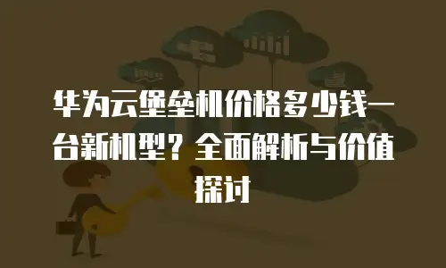 华为云堡垒机价格多少钱一台新机型？全面解析与价值探讨