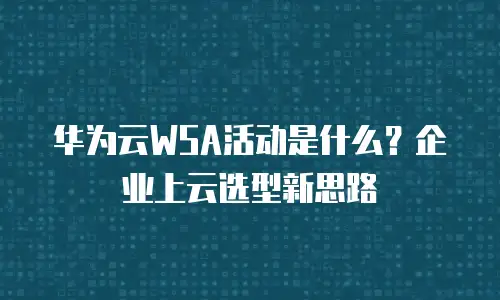 华为云WSA活动是什么？企业上云选型新思路
