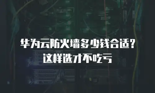 华为云防火墙多少钱合适？这样选才不吃亏