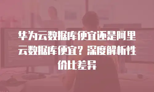 华为云数据库便宜还是阿里云数据库便宜？深度解析性价比差异