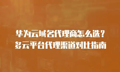 华为云域名代理商怎么选？多云平台代理渠道对比指南