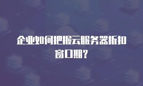 企业如何把握云服务器折扣窗口期？