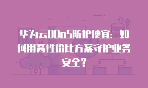 华为云DDoS防护便宜：如何用高性价比方案守护业务安全？