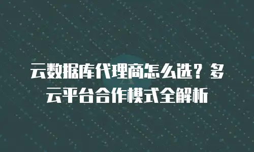 云数据库代理商怎么选？多云平台合作模式全解析