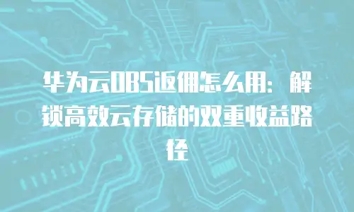 华为云OBS返佣怎么用：解锁高效云存储的双重收益路径