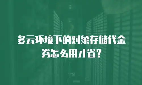 多云环境下的对象存储代金券怎么用才省？