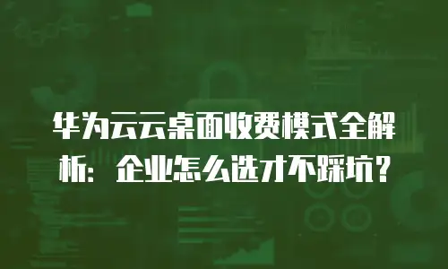 华为云云桌面收费模式全解析：企业怎么选才不踩坑？