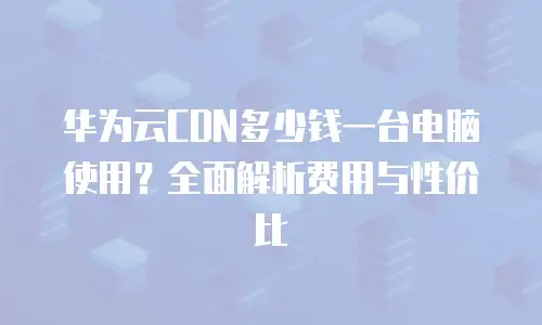 华为云CDN多少钱一台电脑使用？全面解析费用与性价比
