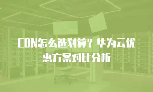 CDN怎么选划算？华为云优惠方案对比分析