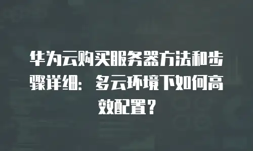 华为云购买服务器方法和步骤详细：多云环境下如何高效配置？