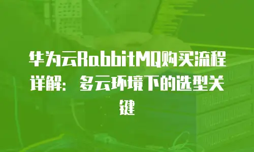 华为云RabbitMQ购买流程详解：多云环境下的选型关键