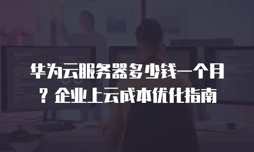 华为云服务器多少钱一个月？企业上云成本优化指南