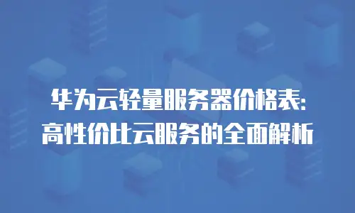 华为云轻量服务器价格表：高性价比云服务的全面解析
