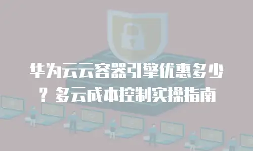 华为云云容器引擎优惠多少？多云成本控制实操指南