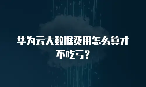 华为云大数据费用怎么算才不吃亏？