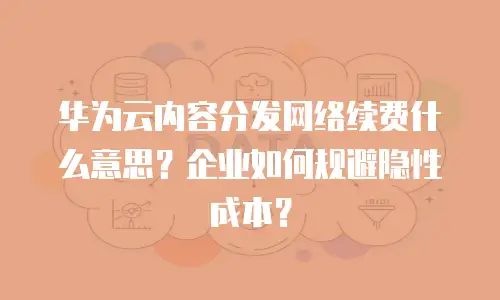 华为云内容分发网络续费什么意思？企业如何规避隐性成本？