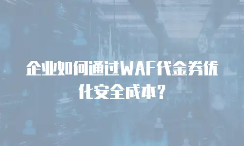 企业如何通过WAF代金券优化安全成本？