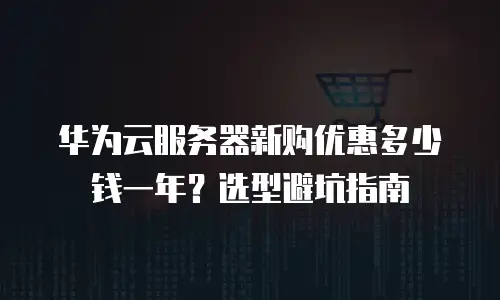 华为云服务器新购优惠多少钱一年？选型避坑指南