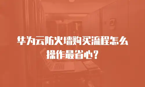 华为云防火墙购买流程怎么操作最省心？