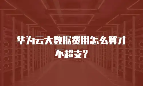 华为云大数据费用怎么算才不超支？