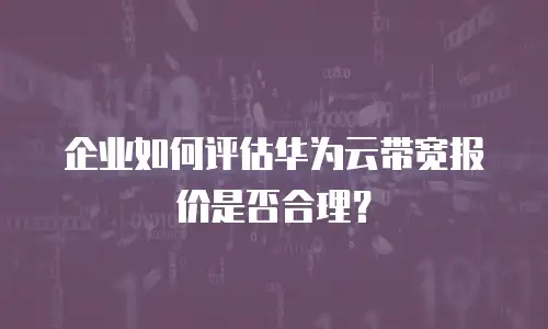 企业如何评估华为云带宽报价是否合理？