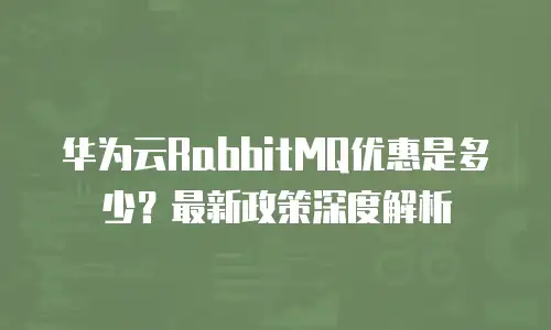 华为云RabbitMQ优惠是多少？最新政策深度解析