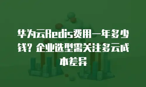 华为云Redis费用一年多少钱？企业选型需关注多云成本差异