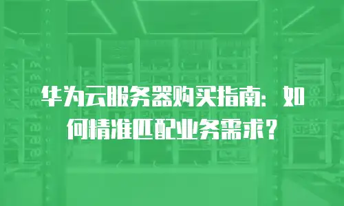 华为云服务器购买指南：如何精准匹配业务需求？