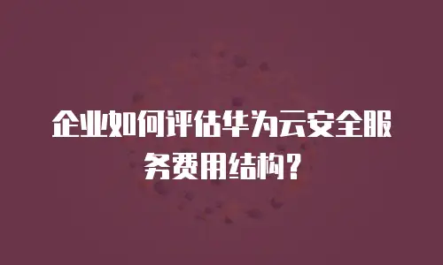 企业如何评估华为云安全服务费用结构？