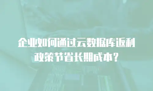 企业如何通过云数据库返利政策节省长期成本？