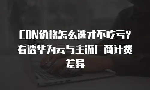 CDN价格怎么选才不吃亏？看透华为云与主流厂商计费差异