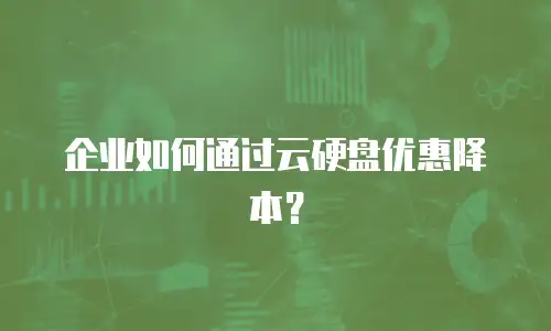 企业如何通过云硬盘优惠降本？