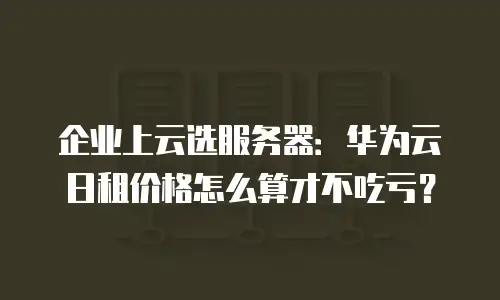 企业上云选服务器：华为云日租价格怎么算才不吃亏？
