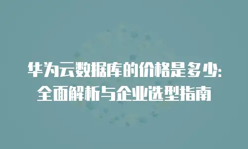 华为云数据库的价格是多少：全面解析与企业选型指南