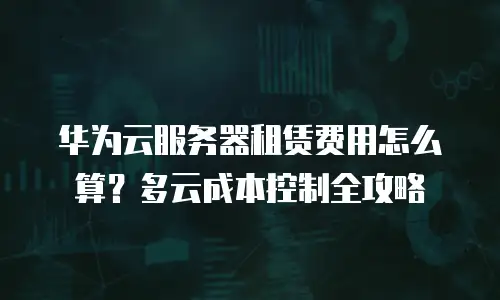 华为云服务器租赁费用怎么算？多云成本控制全攻略