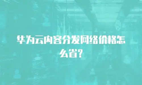 华为云内容分发网络价格怎么省？