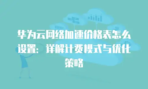 华为云网络加速价格表怎么设置：详解计费模式与优化策略