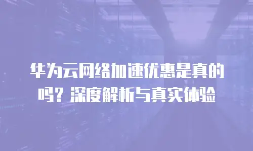 华为云网络加速优惠是真的吗？深度解析与真实体验