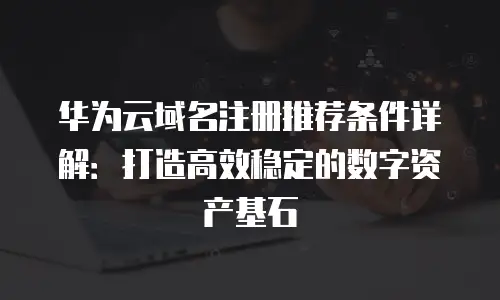 华为云域名注册推荐条件详解：打造高效稳定的数字资产基石