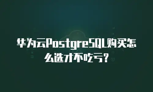 华为云PostgreSQL购买怎么选才不吃亏？