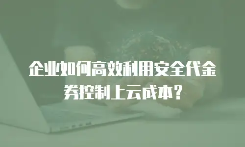企业如何高效利用安全代金券控制上云成本？